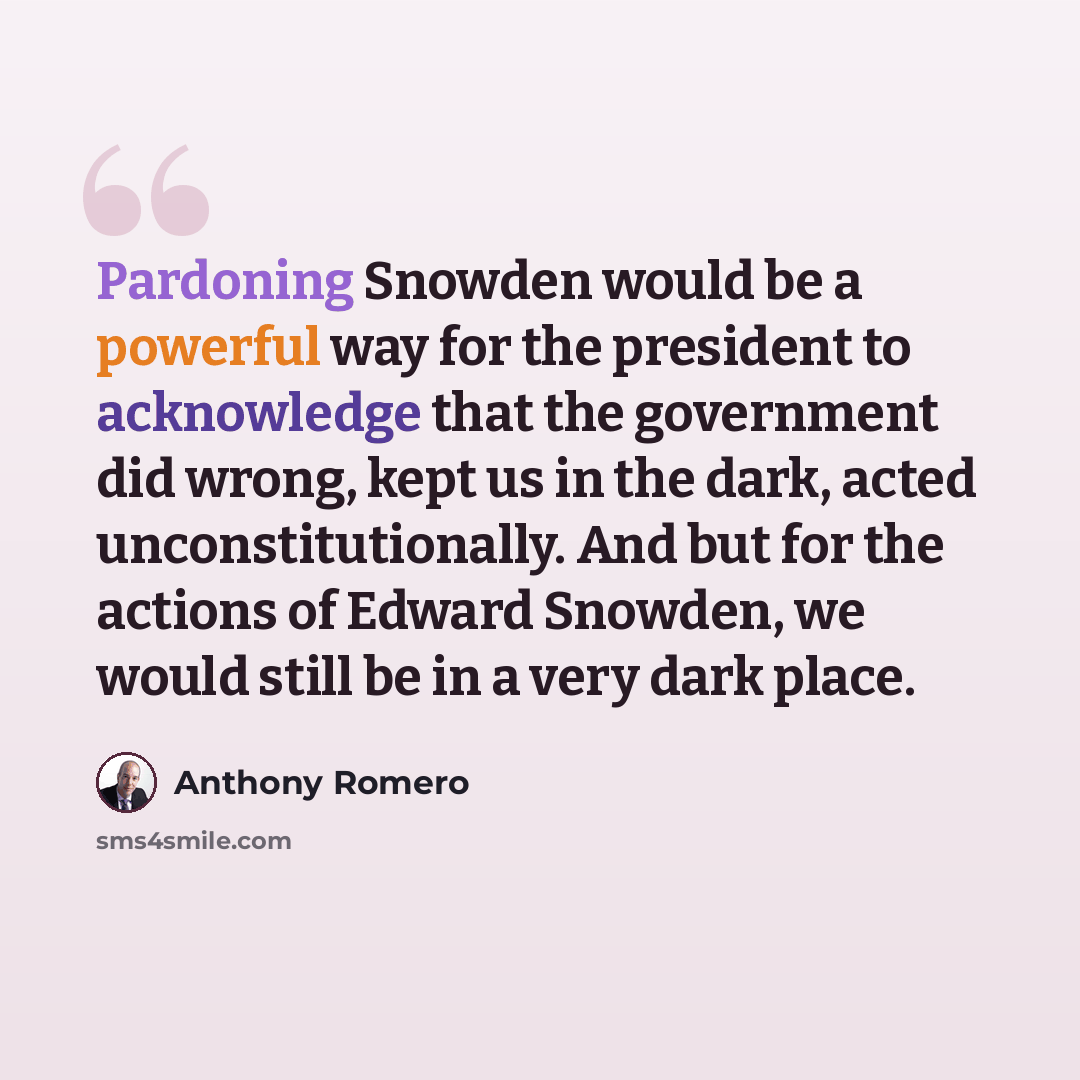 “Pardoning Snowden would be a powerful way for the president to acknowledge that the government did wrong, kept us in the dark, acted unconstitutionally. And but for the actions of Edward Snowden, we would still be in a very dark place.” quote by Anthony Romero