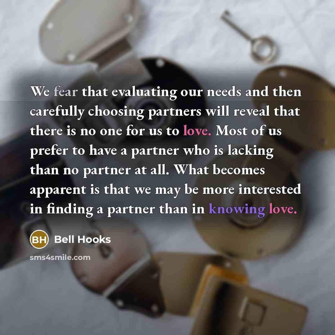 “We fear that evaluating our needs and then carefully choosing partners will reveal that there is no one for us to love. Most of us prefer to have a partner who is lacking than no partner at all. What becomes apparent is that we may be more interested in finding a partner than in knowing love.” quote by Bell Hooks