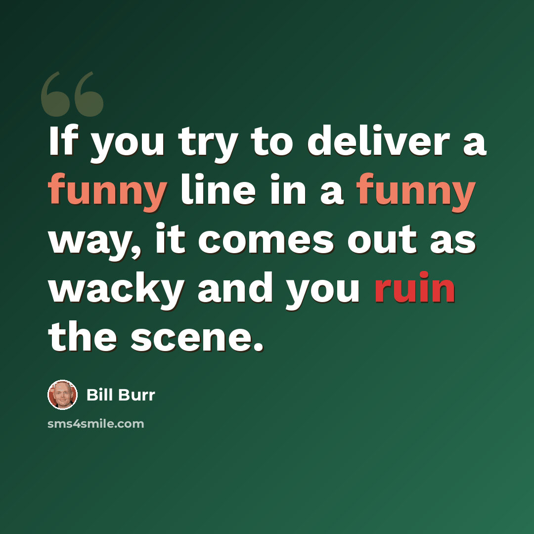 “If you try to deliver a funny line in a funny way, it comes out as wacky and you ruin the scene.” quote by Bill Burr