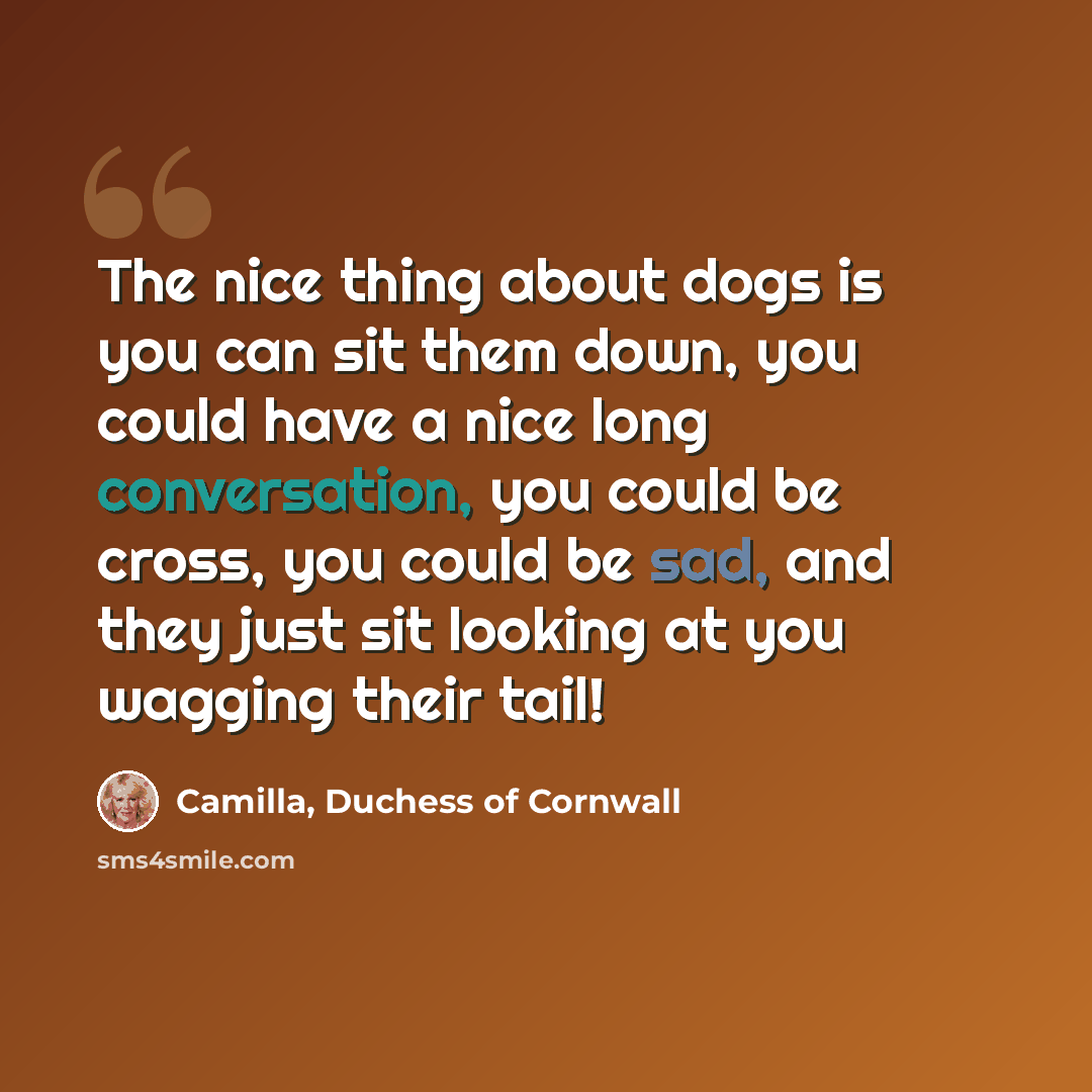 “The nice thing about dogs is you can sit them down, you could have a nice long conversation, you could be cross, you could be sad, and they just sit looking at you wagging their tail!” quote by Camilla, Duchess of Cornwall