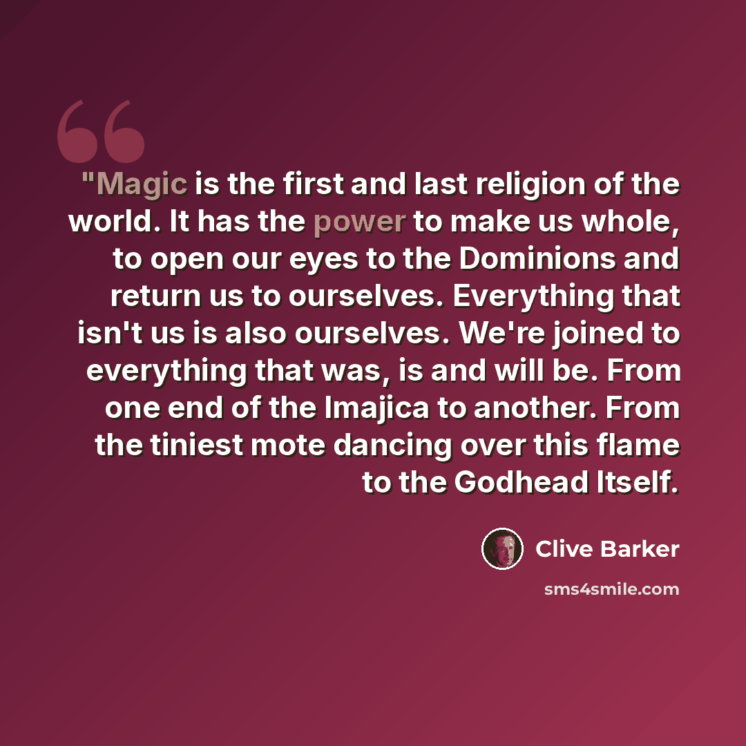 “"Magic is the first and last religion of the world. It has the power to make us whole, to open our eyes to the Dominions and return us to ourselves. Everything that isn't us is also ourselves. We're joined to everything that was, is and will be. From one end of the Imajica to another. From the…” quote by Clive Barker