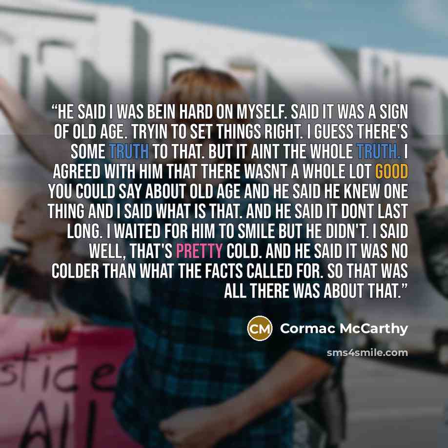 “He said I was bein hard on myself. Said it was a sign of old age. Tryin to set things right. I guess there's some truth to that. But it aint the whole truth. I agreed with him that there wasnt a whole lot good you could say about old age and he said he knew one thing and I said what is that. And…” quote by Cormac McCarthy