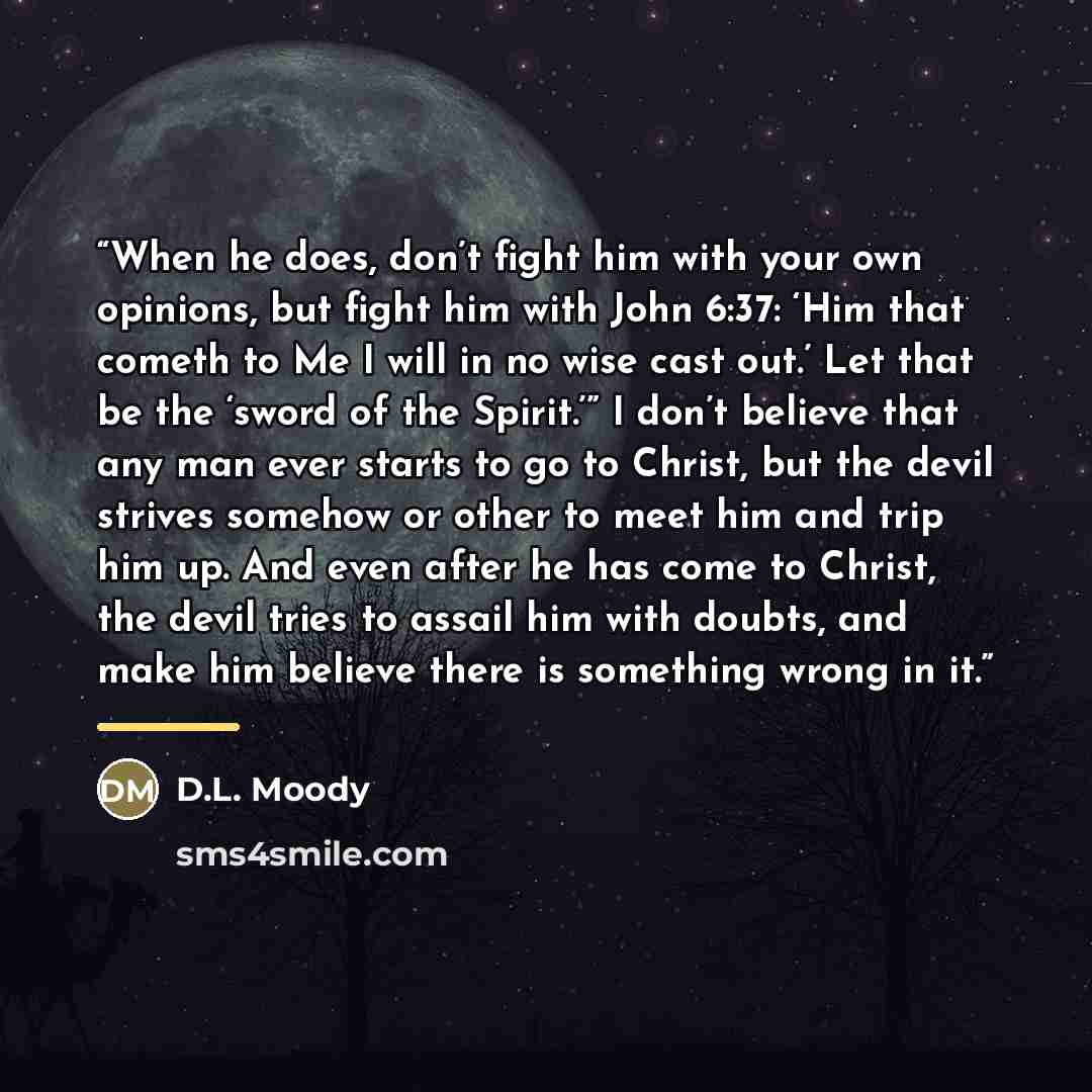 “When he does, don’t fight him with your own opinions, but fight him with John 6:37: ‘Him that cometh to Me I will in no wise cast out.’ Let that be the ‘sword of the Spirit.’” I don’t believe that any man ever starts to go to Christ, but the devil strives somehow or other to meet him and trip him…” quote by D.L. Moody