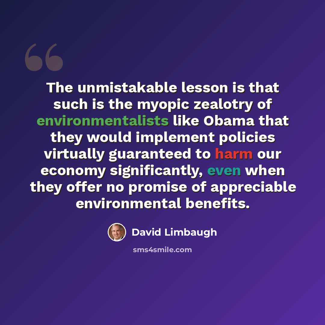 “The unmistakable lesson is that such is the myopic zealotry of environmentalists like Obama that they would implement policies virtually guaranteed to harm our economy significantly, even when they offer no promise of appreciable environmental benefits.” quote by David Limbaugh