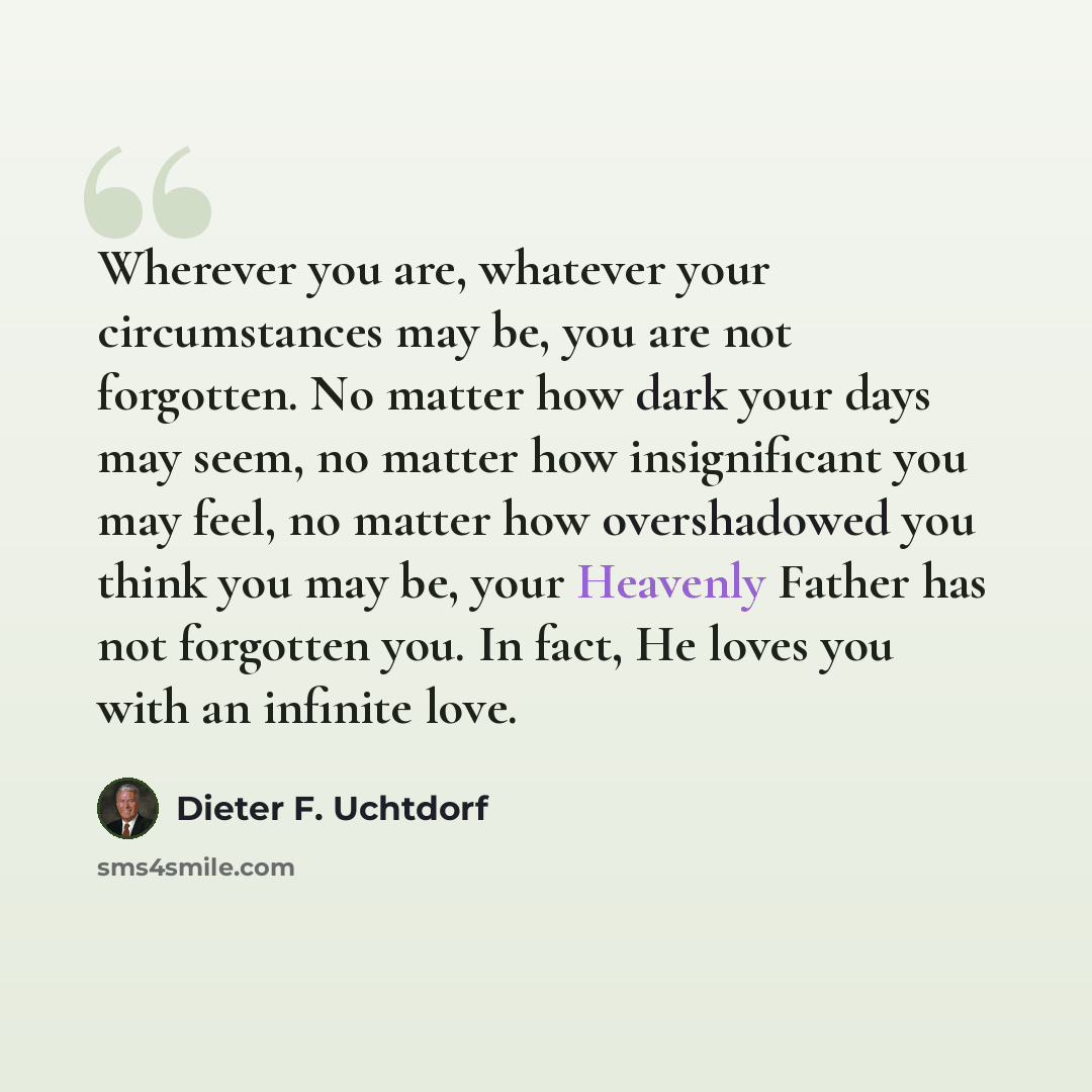 “Wherever you are, whatever your circumstances may be, you are not forgotten. No matter how dark your days may seem, no matter how insignificant you may feel, no matter how overshadowed you think you may be, your Heavenly Father has not forgotten you. In fact, He loves you with an infinite love.” quote by Dieter F. Uchtdorf