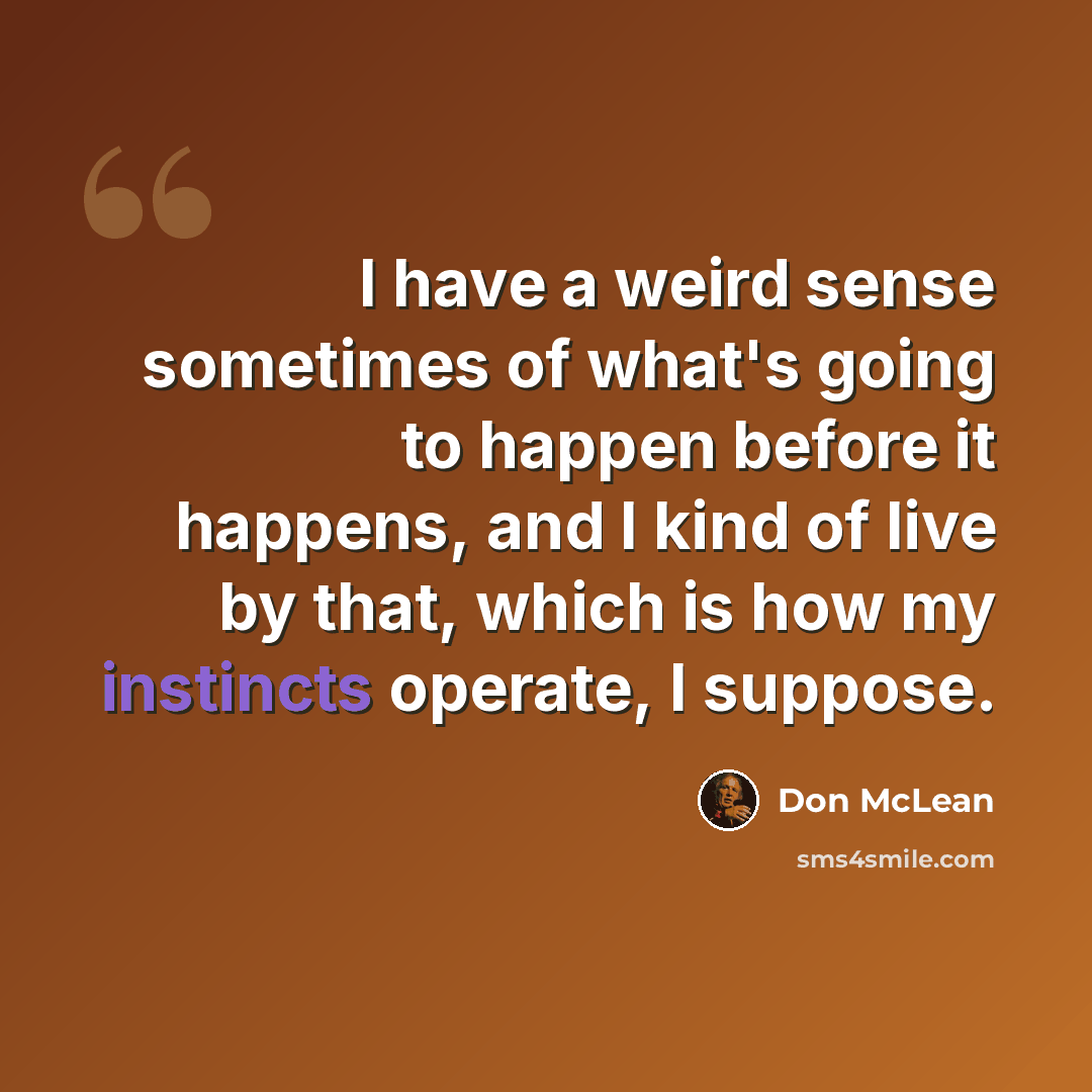 “I have a weird sense sometimes of what's going to happen before it happens, and I kind of live by that, which is how my instincts operate, I suppose.” quote by Don McLean