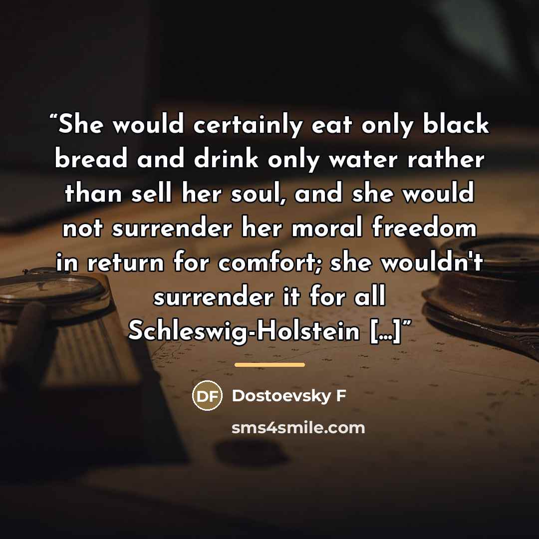 “She would certainly eat only black bread and drink only water rather than sell her soul, and she would not surrender her moral freedom in return for comfort; she wouldn't surrender it for all Schleswig-Holstein [...]” quote by Dostoevsky F