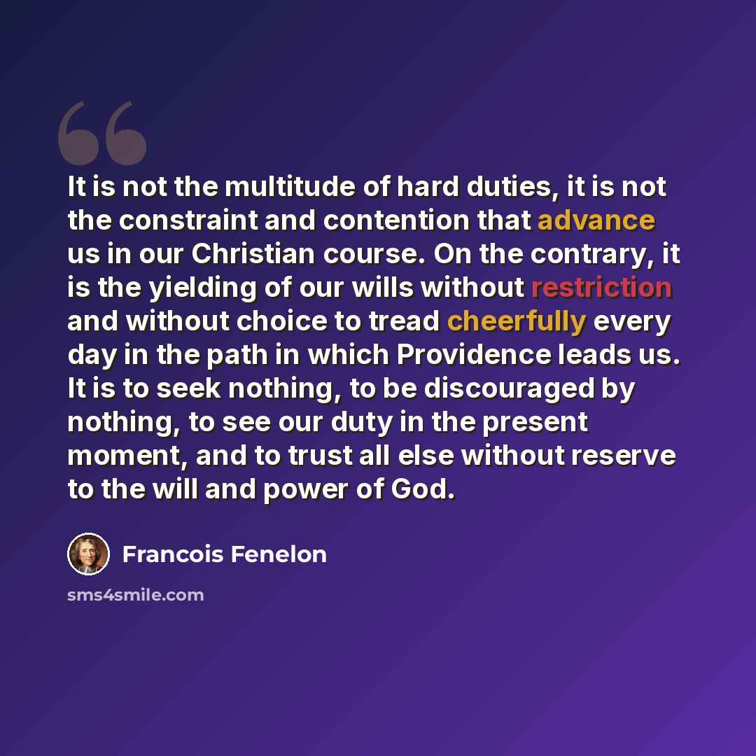 “It is not the multitude of hard duties, it is not the constraint and contention that advance us in our Christian course. On the contrary, it is the yielding of our wills without restriction and without choice to tread cheerfully every day in the path in which Providence leads us. It is to seek…” quote by Francois Fenelon