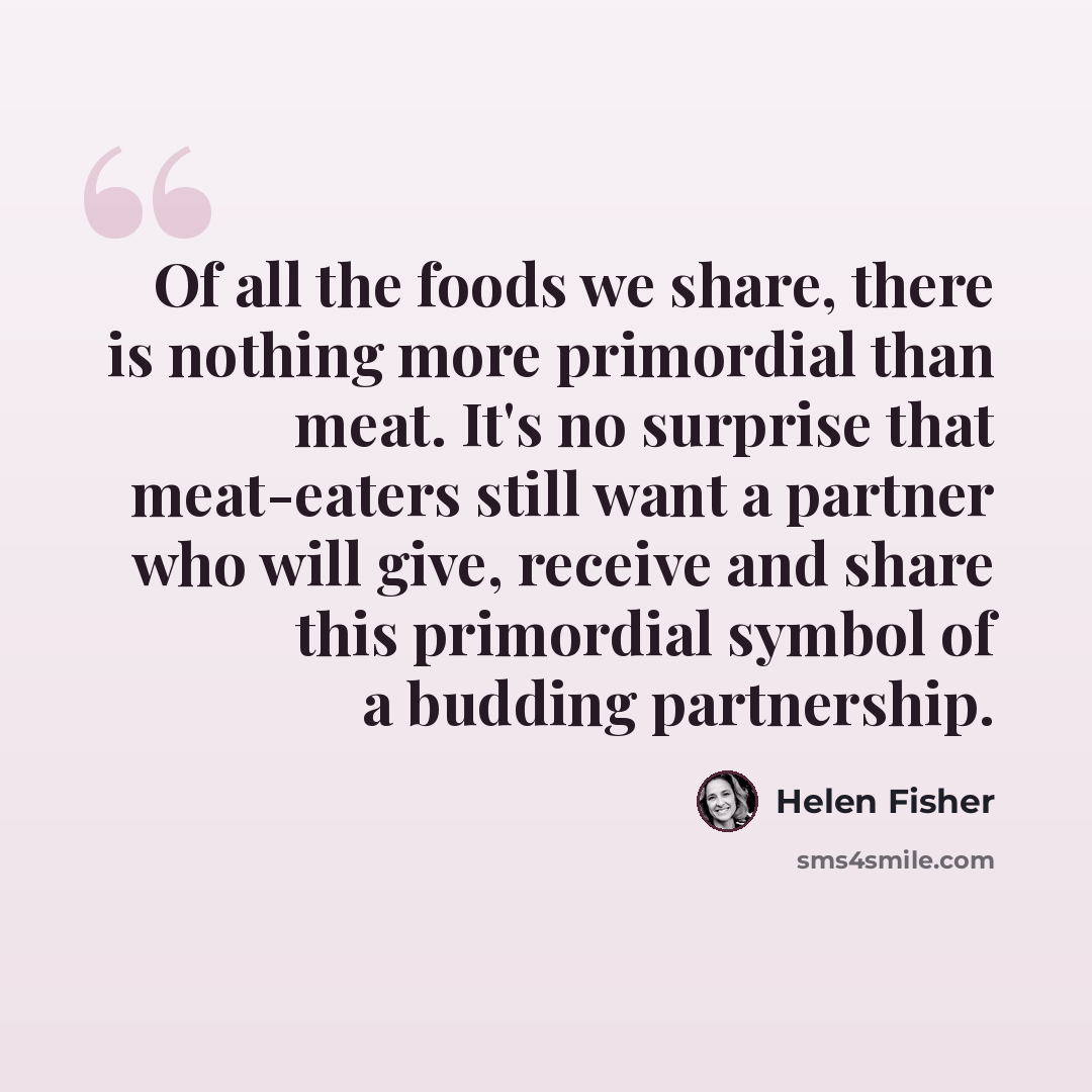 “Of all the foods we share, there is nothing more primordial than meat. It's no surprise that meat-eaters still want a partner who will give, receive and share this primordial symbol of a budding partnership.” quote by Helen Fisher