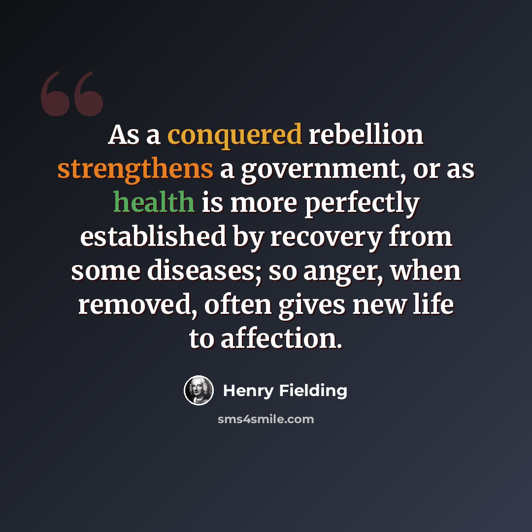 “As a conquered rebellion strengthens a government, or as health is more perfectly established by recovery from some diseases; so anger, when removed, often gives new life to affection.” quote by Henry Fielding