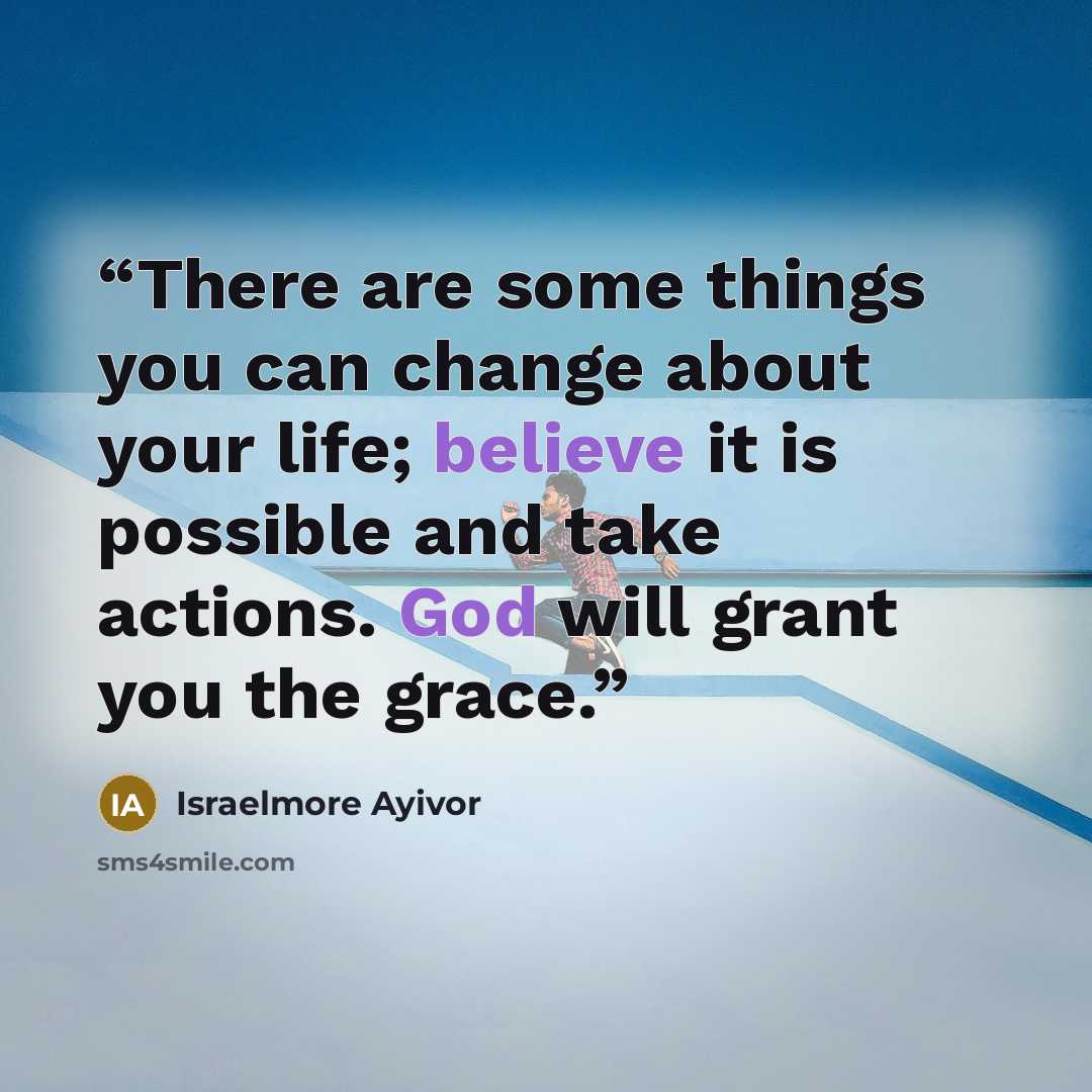 “There are some things you can change about your life; believe it is possible and take actions. God will grant you the grace.” quote by Israelmore Ayivor