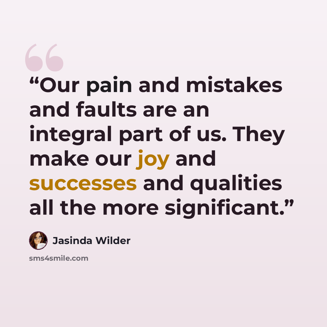 “Our pain and mistakes and faults are an integral part of us. They make our joy and successes and qualities all the more significant.” quote by Jasinda Wilder