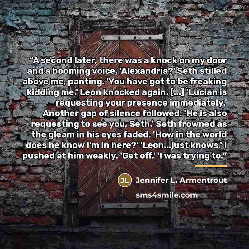 “A second later, there was a knock on my door and a booming voice. 'Alexandria?' Seth stilled above me, panting. 'You have got to be freaking kidding me.' Leon knocked again. [...] 'Lucian is requesting your presence immediately.' Another gap of silence followed. 'He is also requesting to see you…” quote by Jennifer L. Armentrout