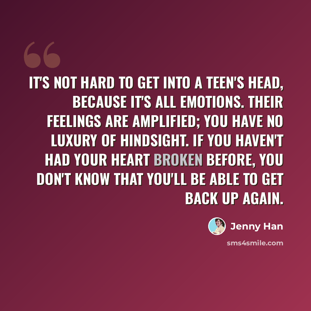 “It's not hard to get into a teen's head, because it's all emotions. Their feelings are amplified; you have no luxury of hindsight. If you haven't had your heart broken before, you don't know that you'll be able to get back up again.” quote by Jenny Han