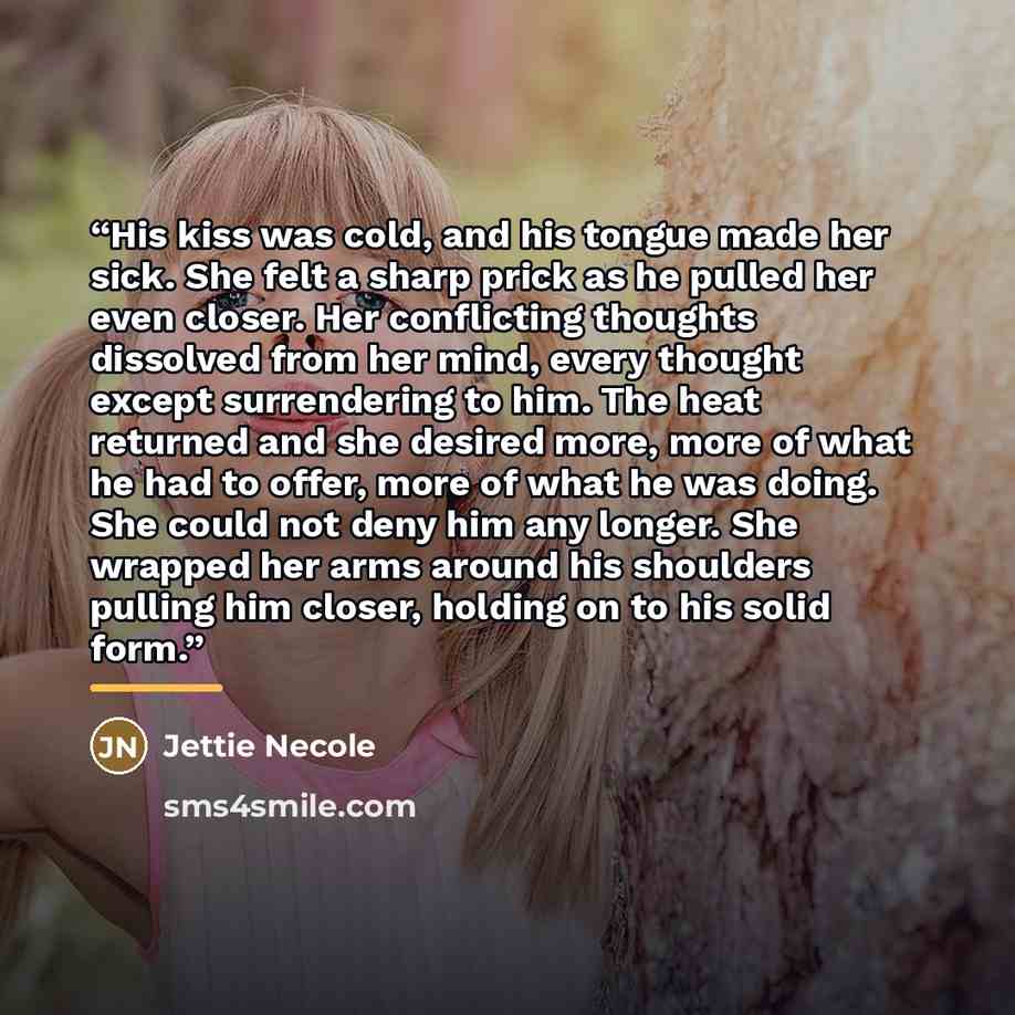 “His kiss was cold, and his tongue made her sick. She felt a sharp prick as he pulled her even closer. Her conflicting thoughts dissolved from her mind, every thought except surrendering to him. The heat returned and she desired more, more of what he had to offer, more of what he was doing. She…” quote by Jettie Necole