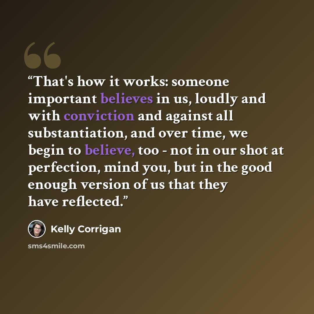 “That's how it works: someone important believes in us, loudly and with conviction and against all substantiation, and over time, we begin to believe, too - not in our shot at perfection, mind you, but in the good enough version of us that they have reflected.” quote by Kelly Corrigan