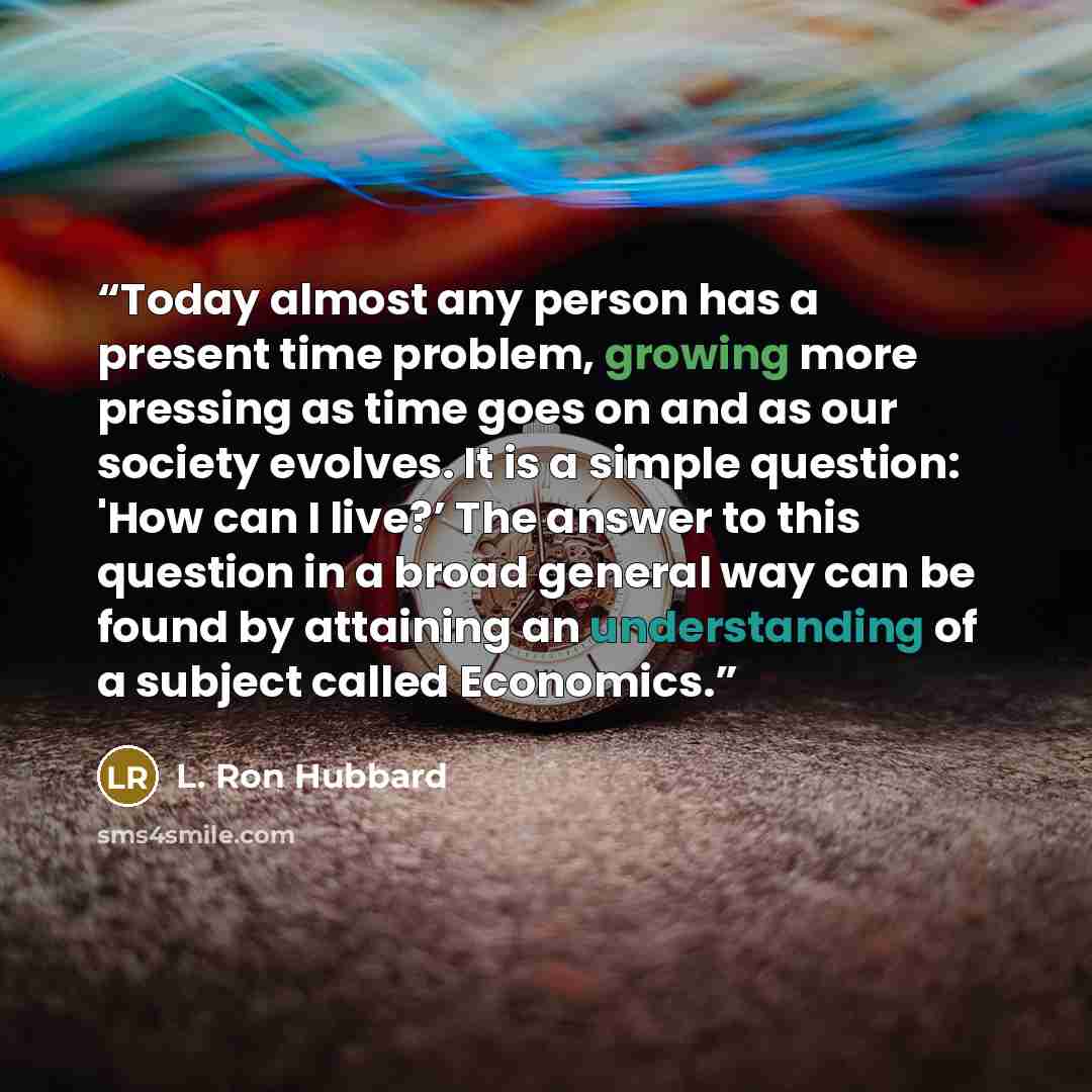 “Today almost any person has a present time problem, growing more pressing as time goes on and as our society evolves. It is a simple question: 'How can I live?’ The answer to this question in a broad general way can be found by attaining an understanding of a subject called Economics.” quote by L. Ron Hubbard