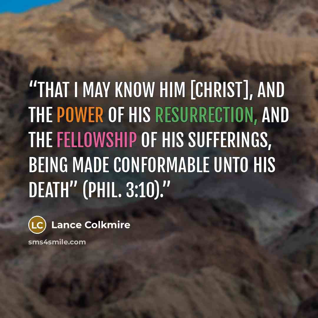“That I may know him [Christ], and the power of his resurrection, and the fellowship of his sufferings, being made conformable unto his death” (Phil. 3:10).” quote by Lance Colkmire