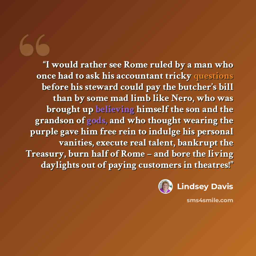 “I would rather see Rome ruled by a man who once had to ask his accountant tricky questions before his steward could pay the butcher’s bill than by some mad limb like Nero, who was brought up believing himself the son and the grandson of gods, and who thought wearing the purple gave him free rein…” quote by Lindsey Davis