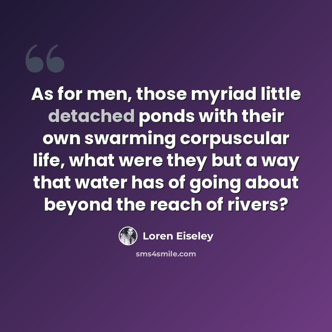 “As for men, those myriad little detached ponds with their own swarming corpuscular life, what were they but a way that water has of going about beyond the reach of rivers?” quote by Loren Eiseley