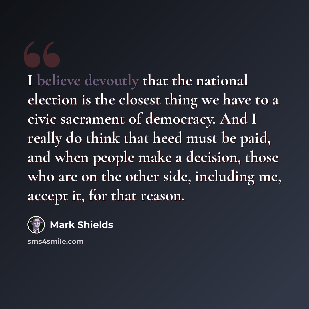 “I believe devoutly that the national election is the closest thing we have to a civic sacrament of democracy. And I really do think that heed must be paid, and when people make a decision, those who are on the other side, including me, accept it, for that reason.” quote by Mark Shields