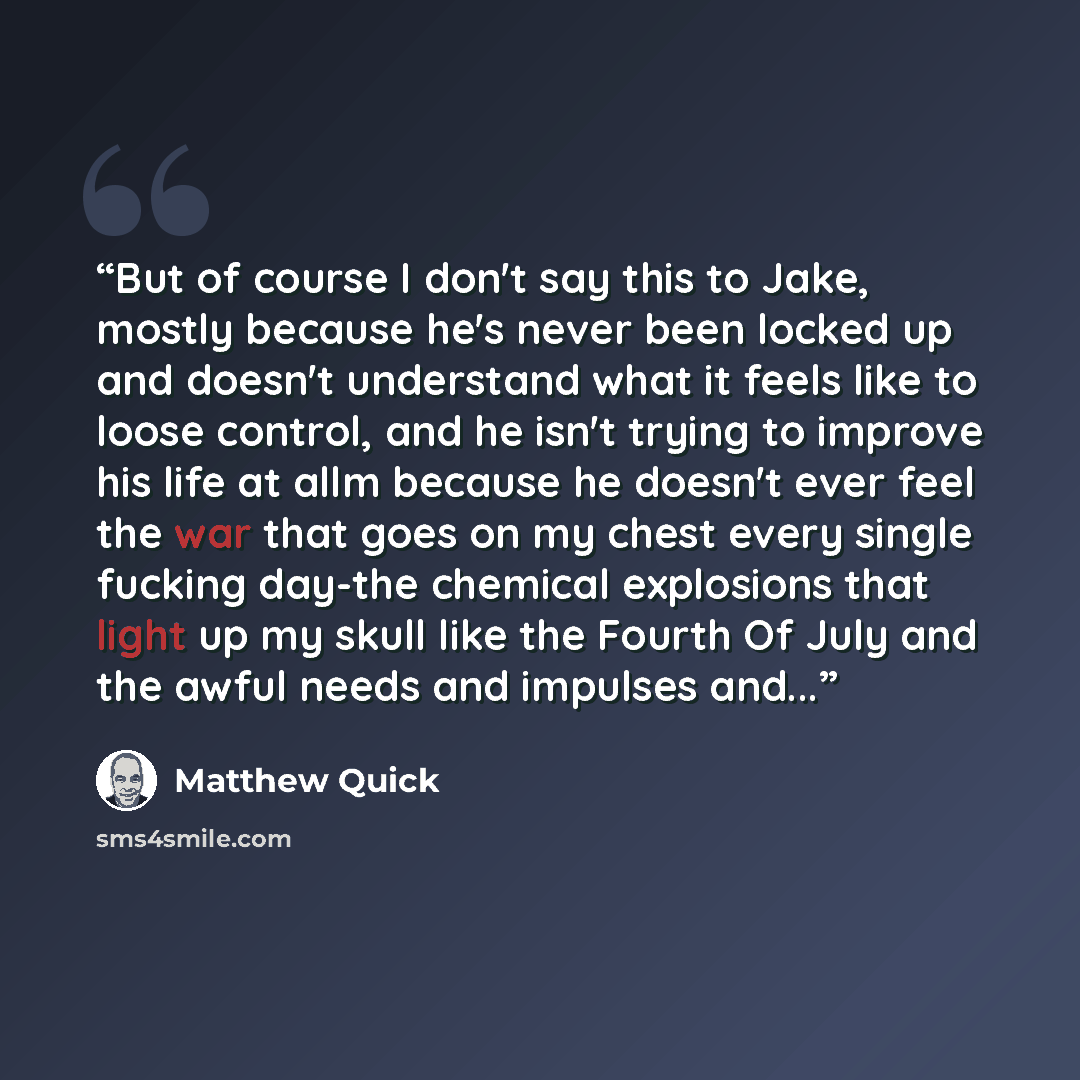 “But of course I don't say this to Jake, mostly because he's never been locked up and doesn't understand what it feels like to loose control, and he isn't trying to improve his life at allm because he doesn't ever feel the war that goes on my chest every single fucking day-the chemical explosions…” quote by Matthew Quick