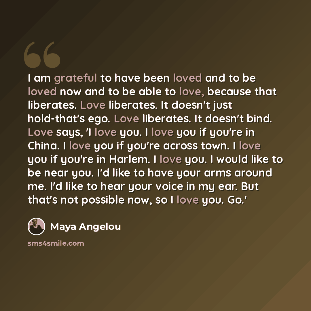 “I am grateful to have been loved and to be loved now and to be able to love, because that liberates. Love liberates. It doesn't just hold-that's ego. Love liberates. It doesn't bind. Love says, 'I love you. I love you if you're in China. I love you if you're across town. I love you if you're in…” quote by Maya Angelou