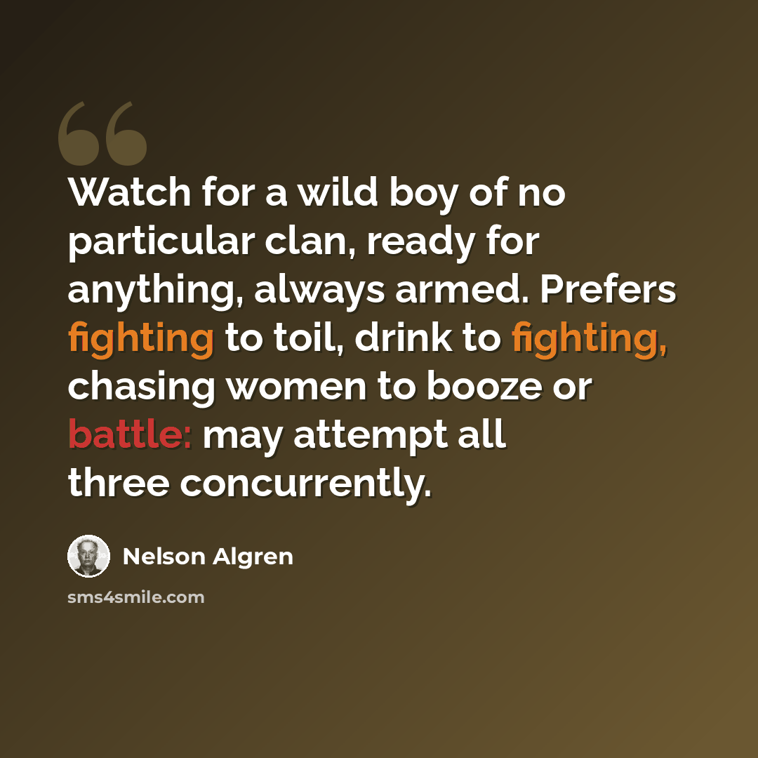 “Watch for a wild boy of no particular clan, ready for anything, always armed. Prefers fighting to toil, drink to fighting, chasing women to booze or battle: may attempt all three concurrently.” quote by Nelson Algren