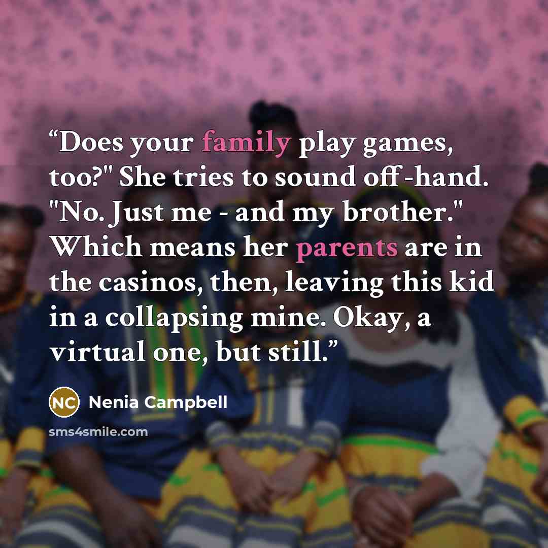 “Does your family play games, too?" She tries to sound off-hand. "No. Just me - and my brother." Which means her parents are in the casinos, then, leaving this kid in a collapsing mine. Okay, a virtual one, but still.” quote by Nenia Campbell