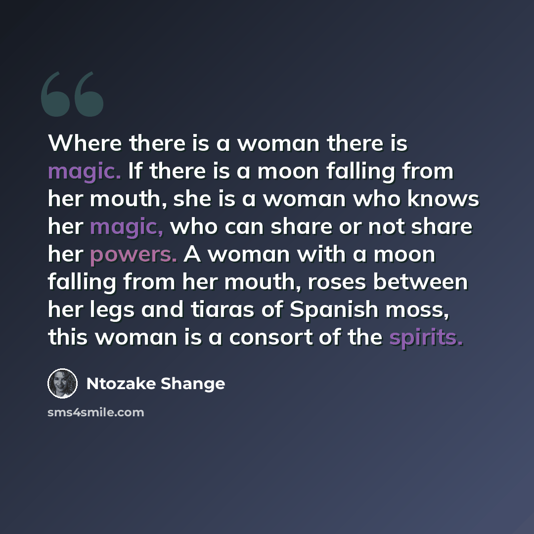 “Where there is a woman there is magic. If there is a moon falling from her mouth, she is a woman who knows her magic, who can share or not share her powers. A woman with a moon falling from her mouth, roses between her legs and tiaras of Spanish moss, this woman is a consort of the spirits.” quote by Ntozake Shange