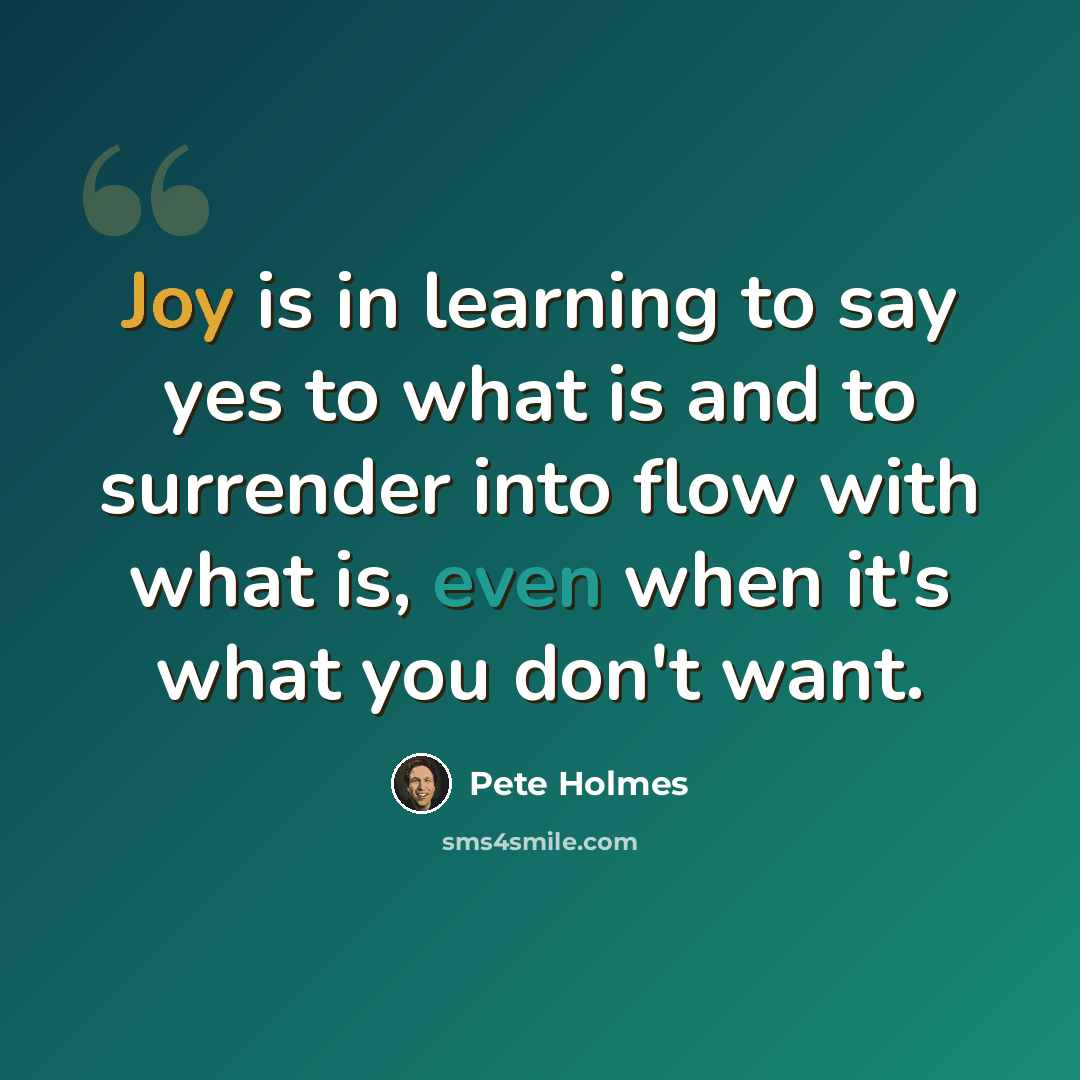 “Joy is in learning to say yes to what is and to surrender into flow with what is, even when it's what you don't want.” quote by Pete Holmes