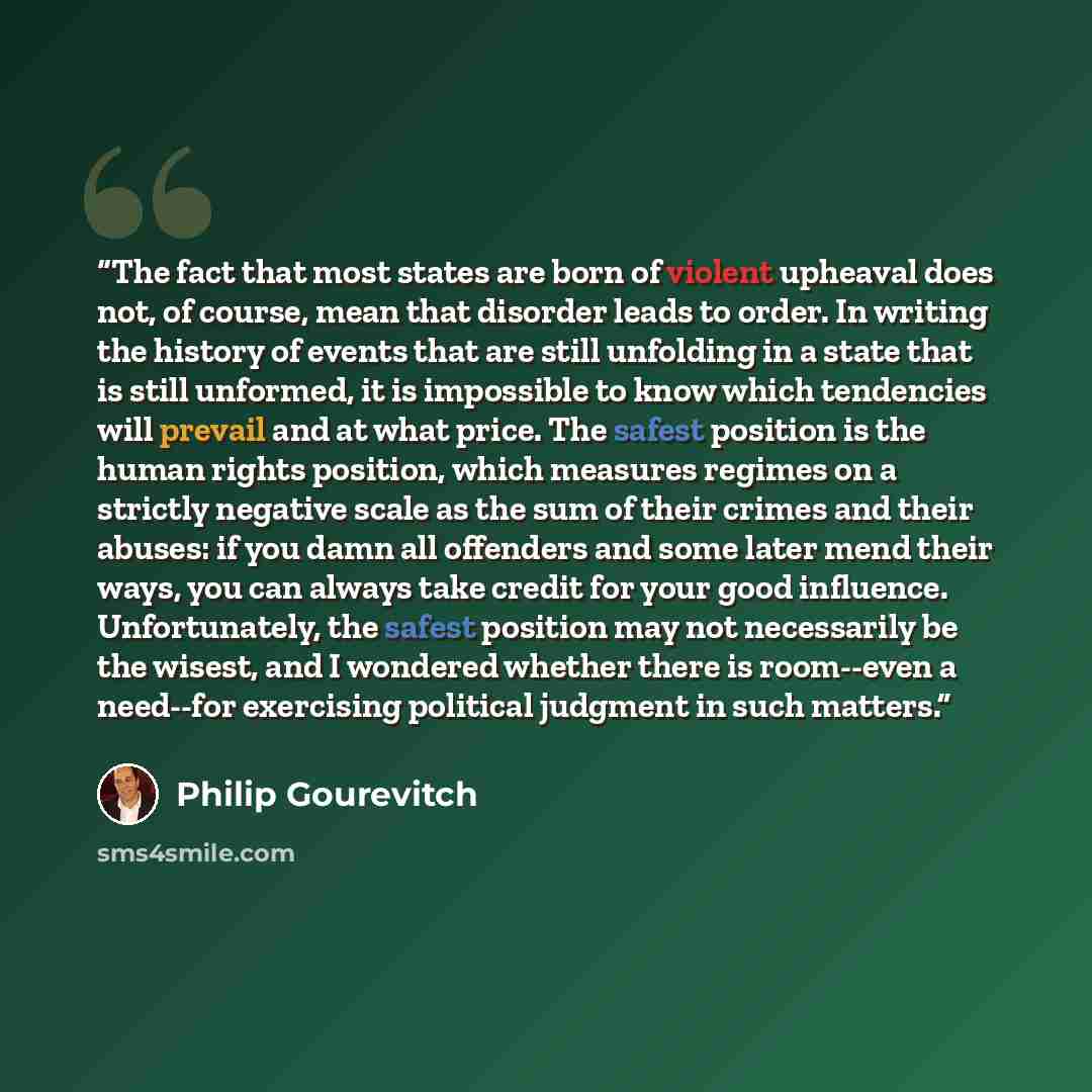 “The fact that most states are born of violent upheaval does not, of course, mean that disorder leads to order. In writing the history of events that are still unfolding in a state that is still unformed, it is impossible to know which tendencies will prevail and at what price. The safest position…” quote by Philip Gourevitch
