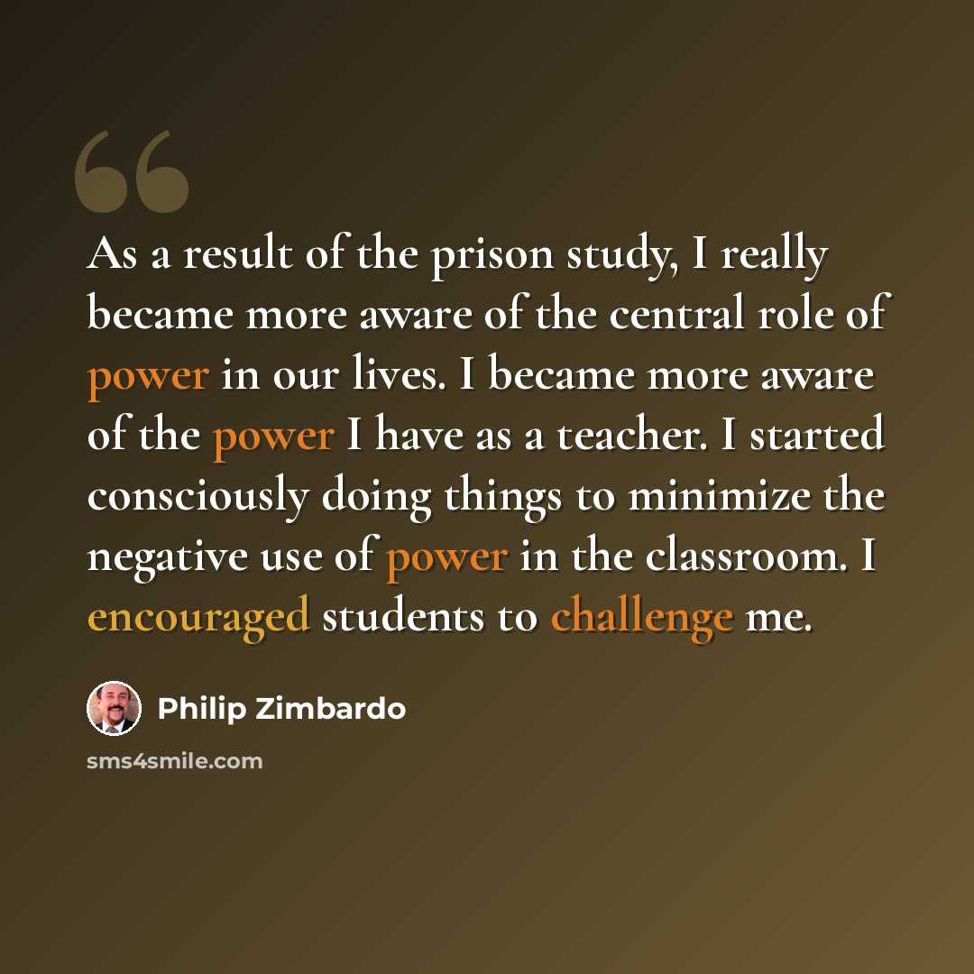 “As a result of the prison study, I really became more aware of the central role of power in our lives. I became more aware of the power I have as a teacher. I started consciously doing things to minimize the negative use of power in the classroom. I encouraged students to challenge me.” quote by Philip Zimbardo