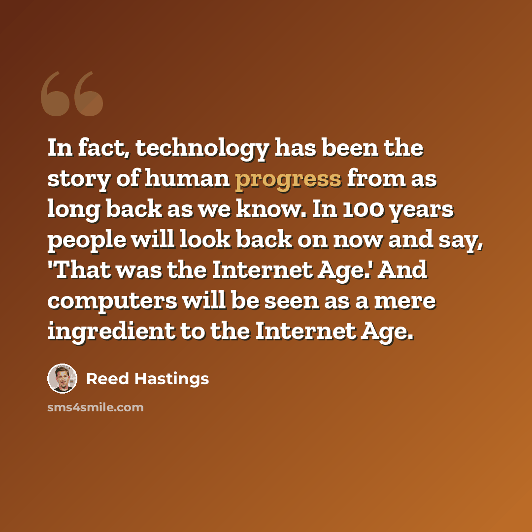 “In fact, technology has been the story of human progress from as long back as we know. In 100 years people will look back on now and say, 'That was the Internet Age.' And computers will be seen as a mere ingredient to the Internet Age.” quote by Reed Hastings