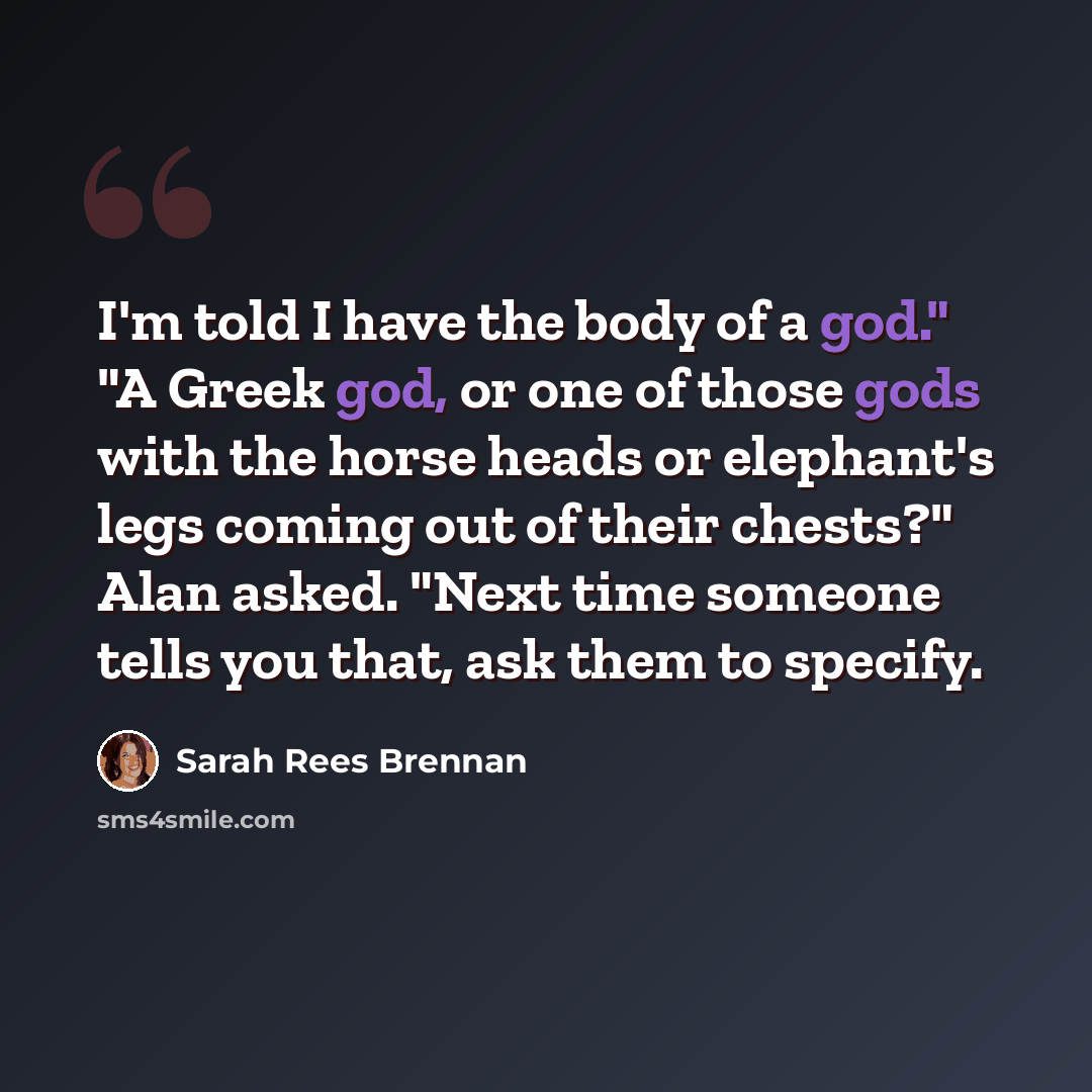 “I'm told I have the body of a god." "A Greek god, or one of those gods with the horse heads or elephant's legs coming out of their chests?" Alan asked. "Next time someone tells you that, ask them to specify.” quote by Sarah Rees Brennan
