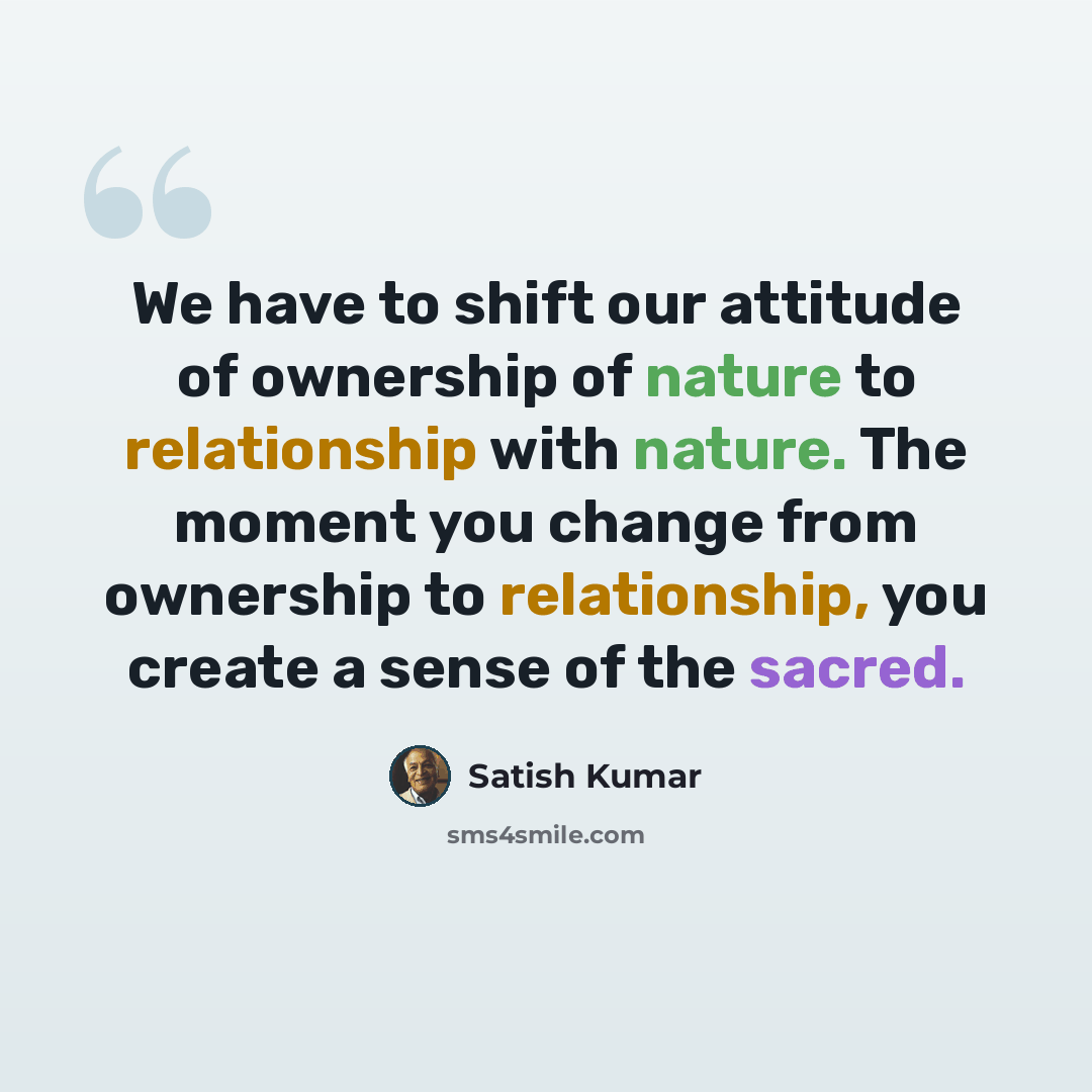 “We have to shift our attitude of ownership of nature to relationship with nature. The moment you change from ownership to relationship, you create a sense of the sacred.” quote by Satish Kumar