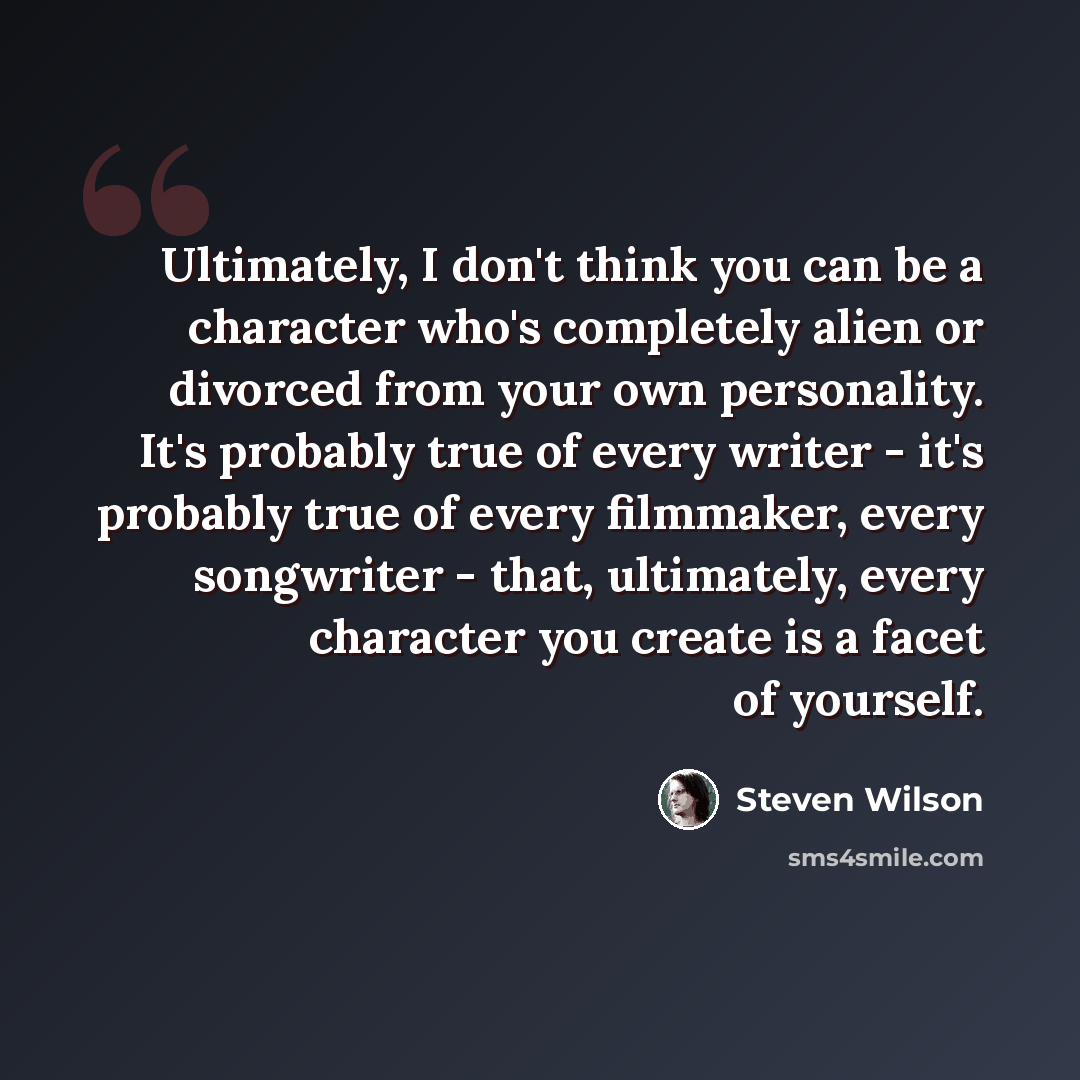 “Ultimately, I don't think you can be a character who's completely alien or divorced from your own personality. It's probably true of every writer - it's probably true of every filmmaker, every songwriter - that, ultimately, every character you create is a facet of yourself.” quote by Steven Wilson