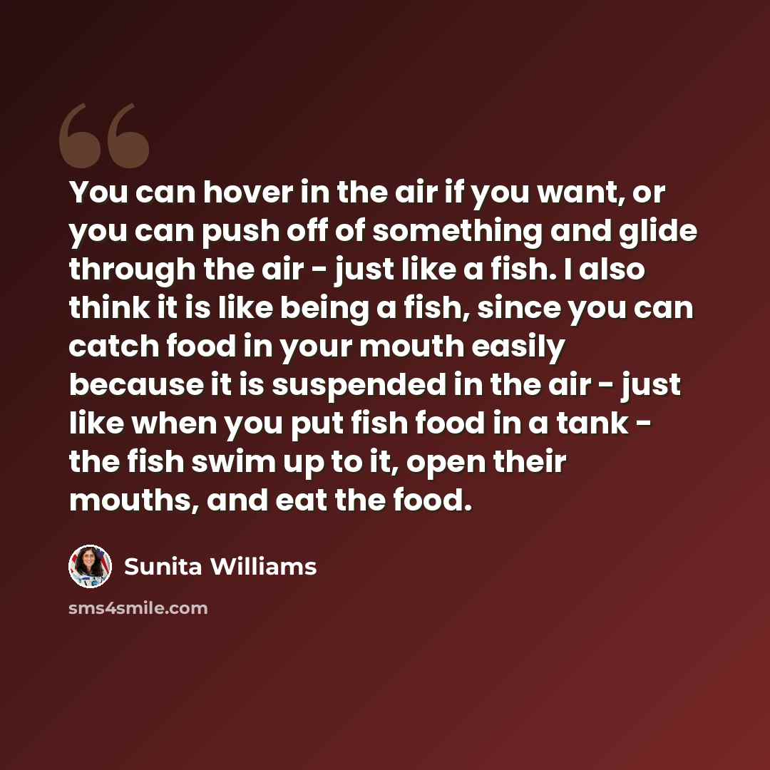 “You can hover in the air if you want, or you can push off of something and glide through the air - just like a fish. I also think it is like being a fish, since you can catch food in your mouth easily because it is suspended in the air - just like when you put fish food in a tank - the fish swim…” quote by Sunita Williams