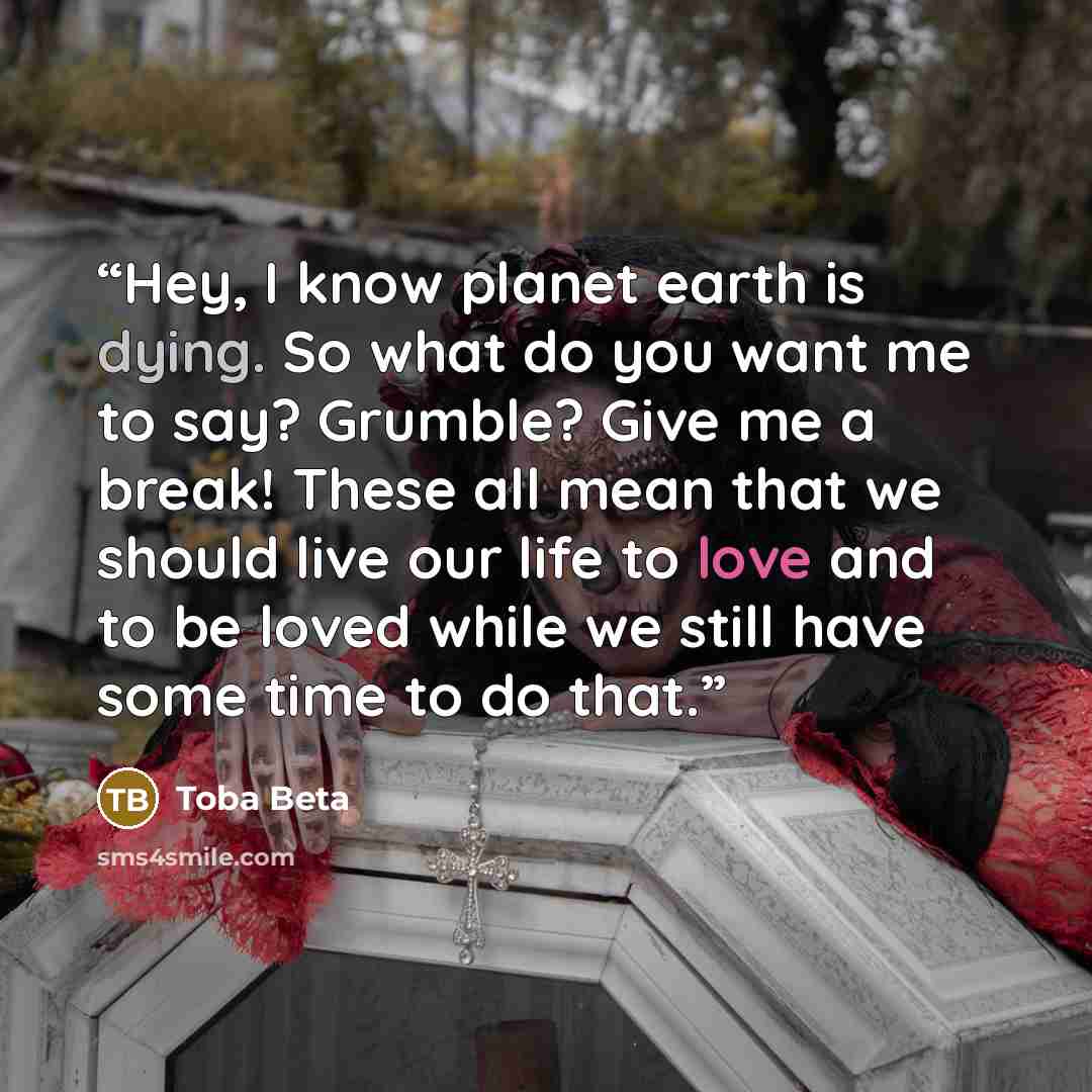 “Hey, I know planet earth is dying. So what do you want me to say? Grumble? Give me a break! These all mean that we should live our life to love and to be loved while we still have some time to do that.” quote by Toba Beta