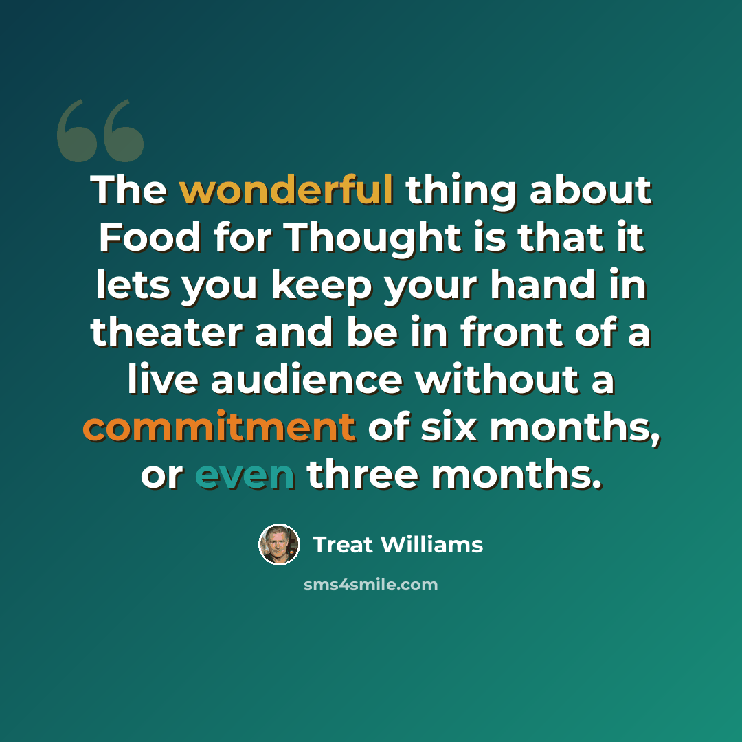 “The wonderful thing about Food for Thought is that it lets you keep your hand in theater and be in front of a live audience without a commitment of six months, or even three months.” quote by Treat Williams