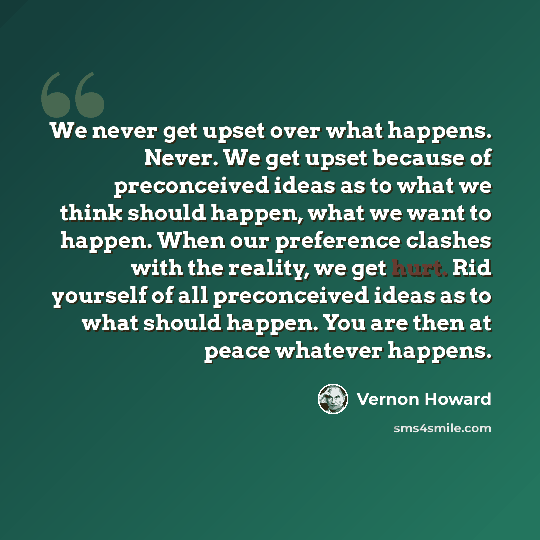 “We never get upset over what happens. Never. We get upset because of preconceived ideas as to what we think should happen, what we want to happen. When our preference clashes with the reality, we get hurt. Rid yourself of all preconceived ideas as to what should happen. You are then at peace…” quote by Vernon Howard