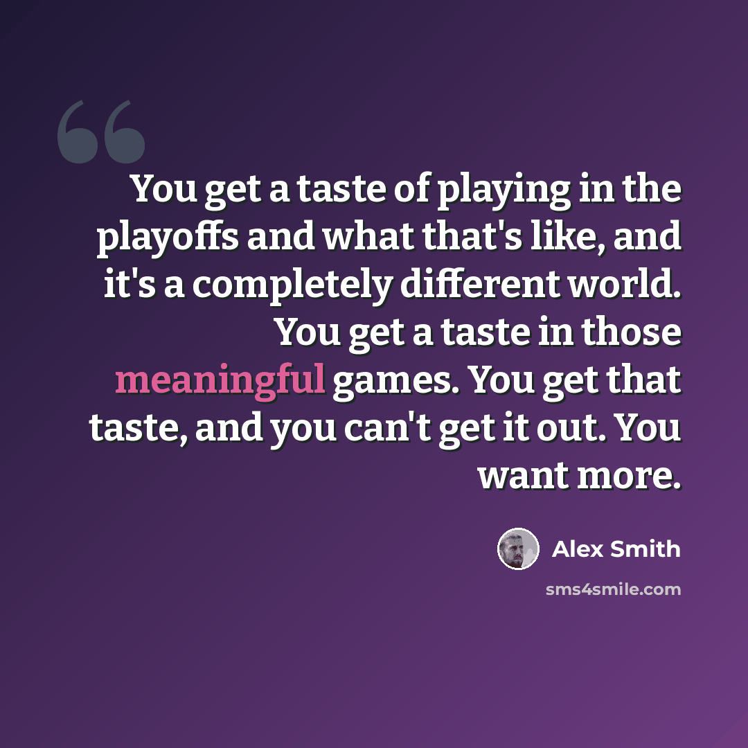 “You get a taste of playing in the playoffs and what that's like, and it's a completely different world. You get a taste in those meaningful games. You get that taste, and you can't get it out. You want more.” quote by Alex Smith