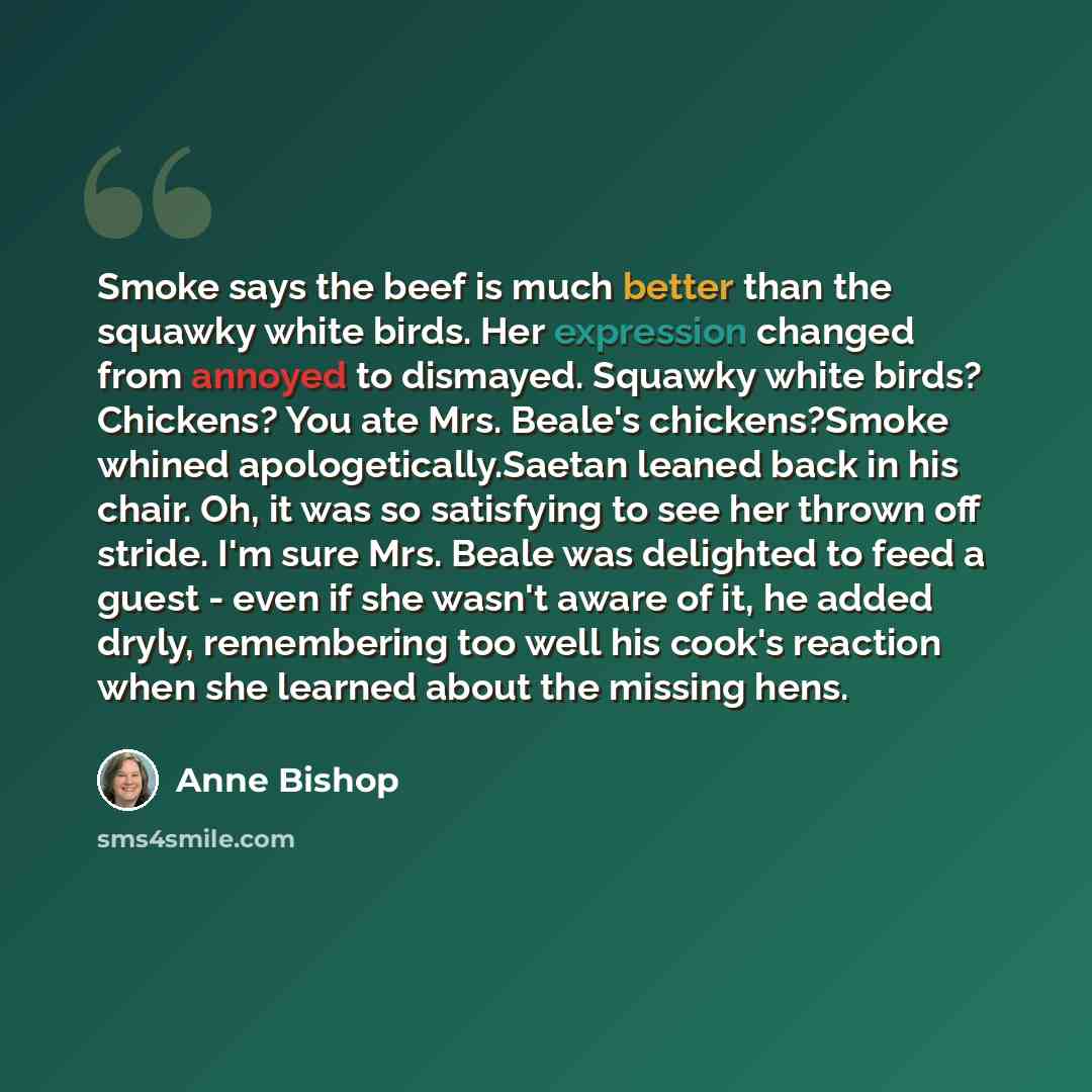 “Smoke says the beef is much better than the squawky white birds. Her expression changed from annoyed to dismayed. Squawky white birds? Chickens? You ate Mrs. Beale's chickens?Smoke whined apologetically.Saetan leaned back in his chair. Oh, it was so satisfying to see her thrown off stride. I'm…” quote by Anne Bishop