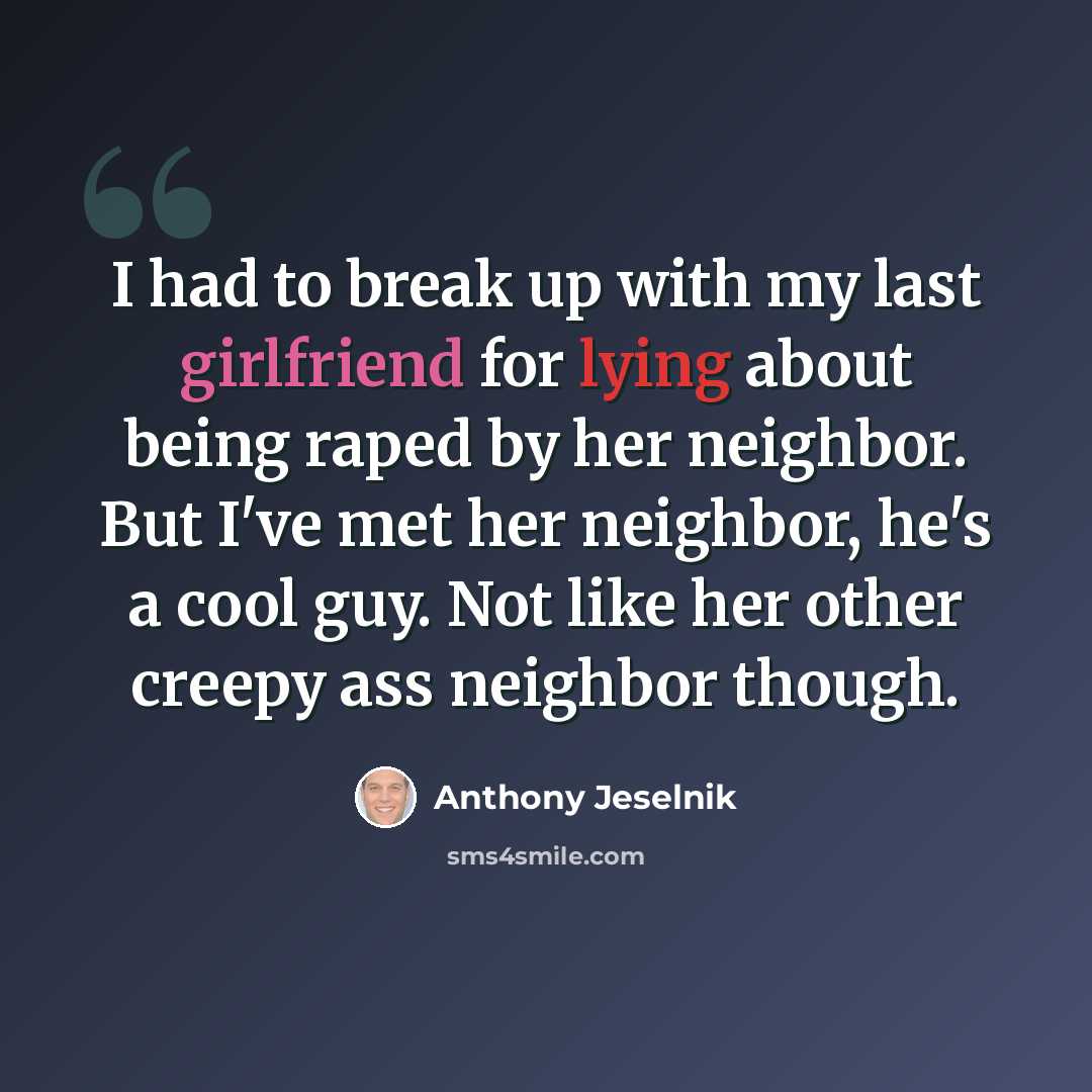 “I had to break up with my last girlfriend for lying about being raped by her neighbor. But I've met her neighbor, he's a cool guy. Not like her other creepy ass neighbor though.” quote by Anthony Jeselnik