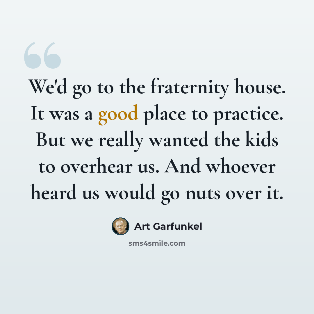 “We'd go to the fraternity house. It was a good place to practice. But we really wanted the kids to overhear us. And whoever heard us would go nuts over it.” quote by Art Garfunkel