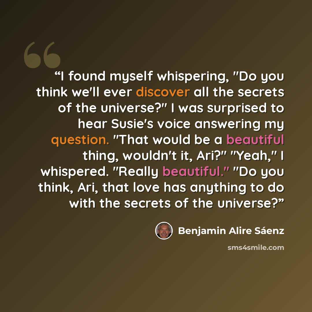 “I found myself whispering, "Do you think we'll ever discover all the secrets of the universe?" I was surprised to hear Susie's voice answering my question. "That would be a beautiful thing, wouldn't it, Ari?" "Yeah," I whispered. "Really beautiful." "Do you think, Ari, that love has anything to do…” quote by Benjamin Alire Sáenz