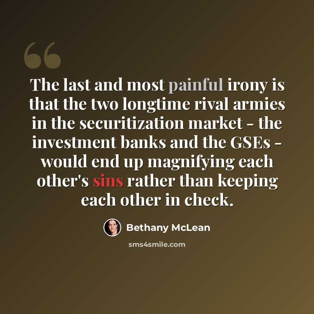 “The last and most painful irony is that the two longtime rival armies in the securitization market - the investment banks and the GSEs - would end up magnifying each other's sins rather than keeping each other in check.” quote by Bethany McLean