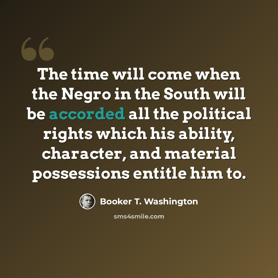 “The time will come when the Negro in the South will be accorded all the political rights which his ability, character, and material possessions entitle him to.” quote by Booker T. Washington