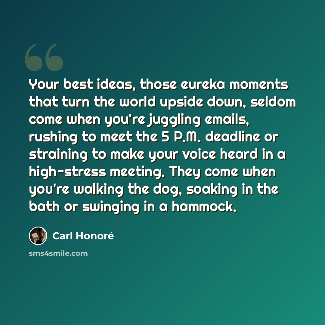 “Your best ideas, those eureka moments that turn the world upside down, seldom come when you're juggling emails, rushing to meet the 5 P.M. deadline or straining to make your voice heard in a high-stress meeting. They come when you're walking the dog, soaking in the bath or swinging in a hammock.” quote by Carl Honore
