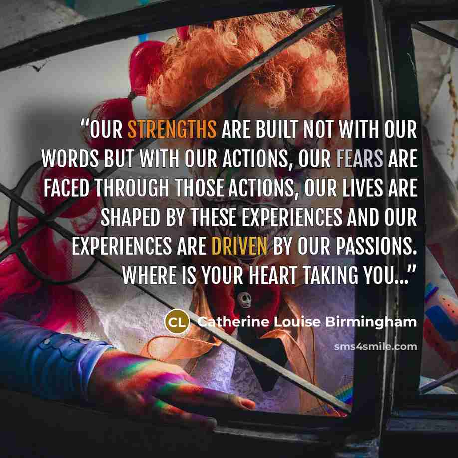 “Our strengths are built not with our words but with our actions, Our fears are faced through those actions, Our lives are shaped by these experiences and our experiences are driven by our passions. Where is your heart taking you...” quote by Catherine Louise Birmingham